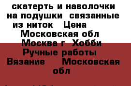 скатерть и наволочки на подушки, связанные из ниток › Цена ­ 500 - Московская обл., Москва г. Хобби. Ручные работы » Вязание   . Московская обл.